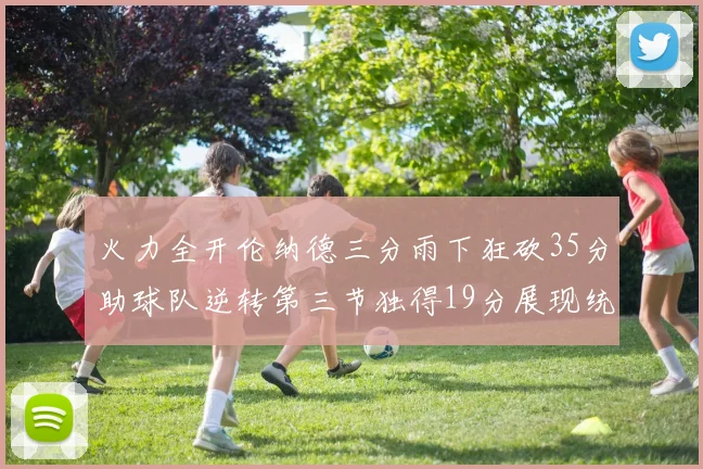 火力全开伦纳德三分雨下狂砍35分助球队逆转第三节独得19分展现统治力