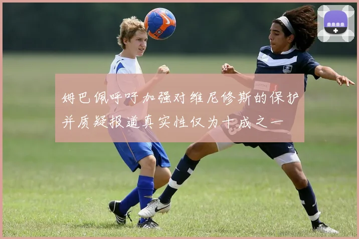 姆巴佩呼吁加强对维尼修斯的保护并质疑报道真实性仅为十成之一