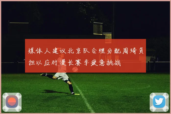 媒体人建议北京队合理分配周琦负担以应对漫长赛季疲惫挑战