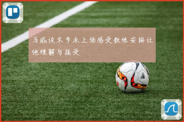 马威谈末节未上场感受教练安排让他理解与接受