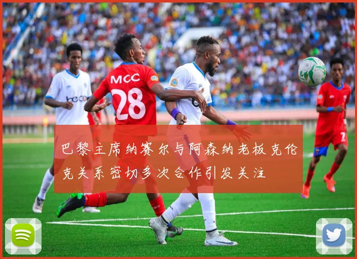 巴黎主席纳赛尔与阿森纳老板克伦克关系密切多次合作引发关注