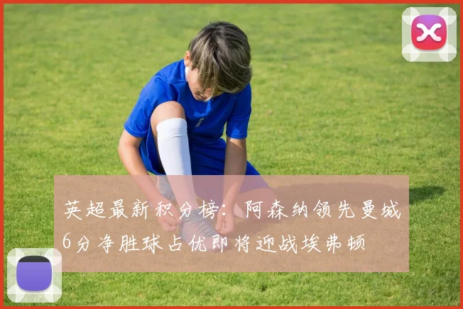英超最新积分榜：阿森纳领先曼城6分净胜球占优即将迎战埃弗顿