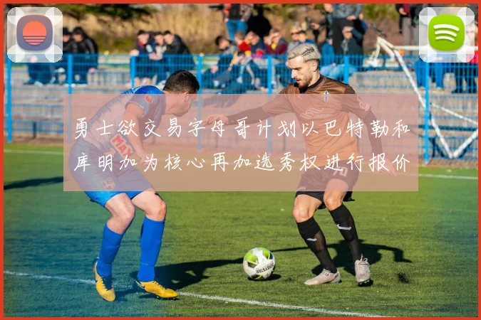 勇士欲交易字母哥计划以巴特勒和库明加为核心再加选秀权进行报价