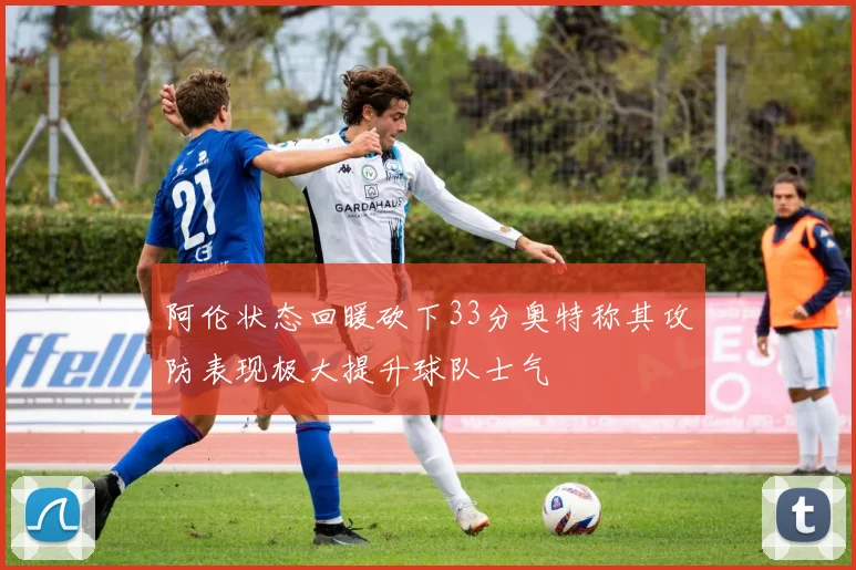 阿伦状态回暖砍下33分奥特称其攻防表现极大提升球队士气