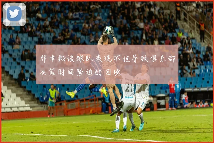 邓卓翔谈球队表现不佳导致俱乐部决策时间紧迫的困境