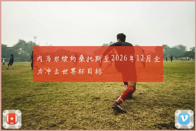 内马尔续约桑托斯至2026年12月全力冲击世界杯目标
