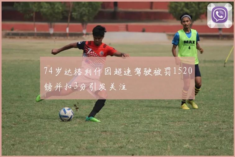 74岁达格利什因超速驾驶被罚1520镑并扣3分引发关注