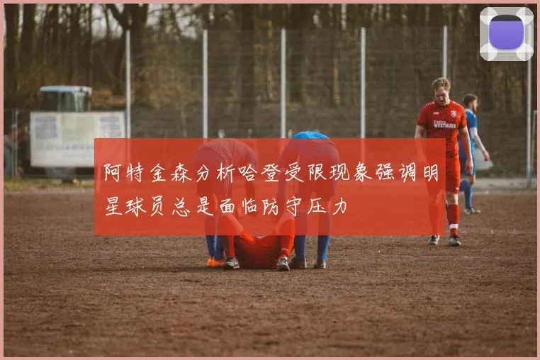 阿特金森分析哈登受限现象强调明星球员总是面临防守压力