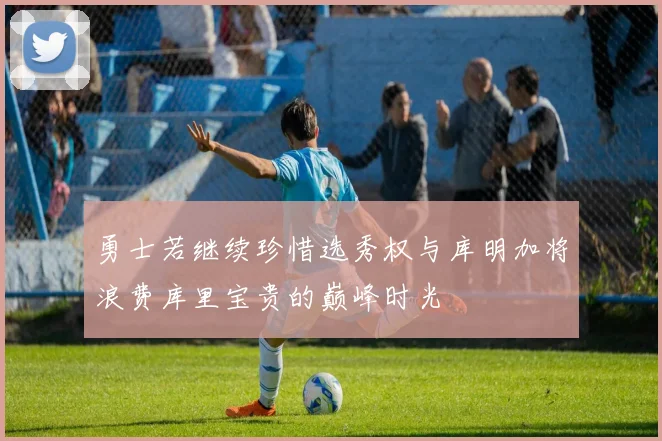 勇士若继续珍惜选秀权与库明加将浪费库里宝贵的巅峰时光