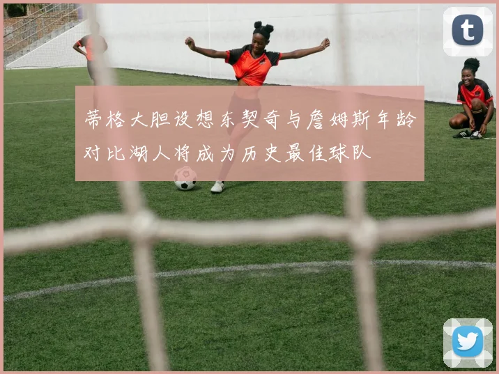 蒂格大胆设想东契奇与詹姆斯年龄对比湖人将成为历史最佳球队