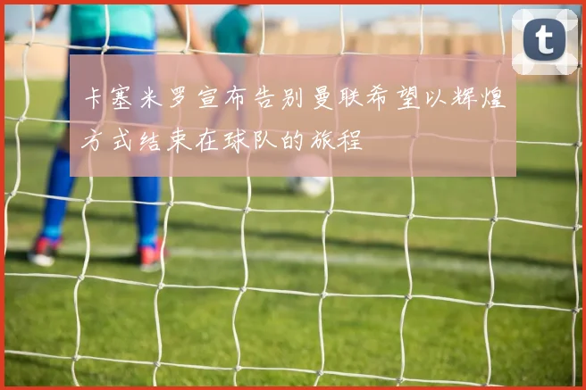 卡塞米罗宣布告别曼联希望以辉煌方式结束在球队的旅程